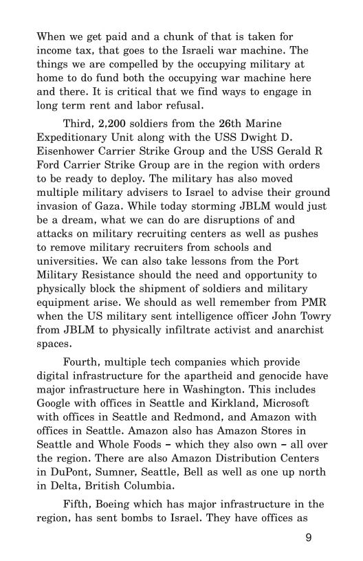 When we get paid and a chunk of that is taken for
income tax, that goes to the Israeli war machine. The
things we are compelled by the occupying military at

home to do fund both the occupying war machine here
and there. It is critical that we find ways to engage in
long term rent and labor refusal.

Third, 2,200 soldiers from the 26th Marine
Expeditionary Unit along with the USS Dwight D.
Eisenhower Carrier Strike Group and the USS Gerald R
Ford Carrier Strike Group are in the region with orders
to be ready to deploy. The military has also moved
multiple military advisers to Israel to advise their ground
invasion of Gaza. While today storming JBLM would just
be a dream, what we can do are disruptions of and
attacks on military recruiting centers as well as pushes

to remove military recruiters from schools and
universities. We can also take lessons from the Port
Military Resistance should the need and opportunity to
physically block the shipment of soldiers and military
equipment arise. We should as well remember from PMR
when the US military sent intelligence officer John Towry
from JBLM to physically infiltrate activist and anarchist
spaces.

Fourth, multiple tech companies which provide
digital infrastructure for the apartheid and genocide have
major infrastructure here in Washington. This includes
Google with offices in Seattle and Kirkland, Microsoft
with offices in Seattle and Redmond, and Amazon with
offices in Seattle. Amazon also has Amazon Stores in
Seattle and Whole Foods ~ which they also own ~ all over
the region. There are also Amazon Distribution Centers
in DuPont, Sumner, Seattle, Bell as well as one up north
in Delta, British Columbia.

Fifth, Boeing which has major infrastructure in the
region, has sent bombs to Israel. They have offices as

9
